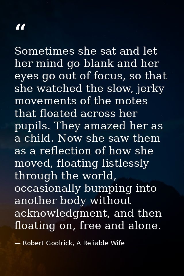 Sometimes she sat and let her mind go blank and her eyes go out of focus, so that she watched the slow, jerky movements  — Robert Goolrick, A Reliable Wife