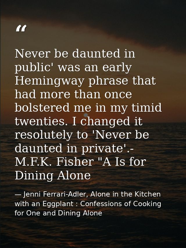 Never be daunted in public' was an early Hemingway phrase that had more than once bolstered me in my timid twenties. I c — Jenni Ferrari-Adler, Alone in the Kitchen with an Eggplant : Confessions of Cooking for One and Dining Alone