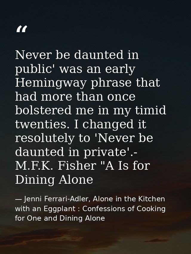 Never be daunted in public' was an early Hemingway phrase that had more than once bolstered me in my timid twenties. I c — Jenni Ferrari-Adler, Alone in the Kitchen with an Eggplant : Confessions of Cooking for One and Dining Alone
