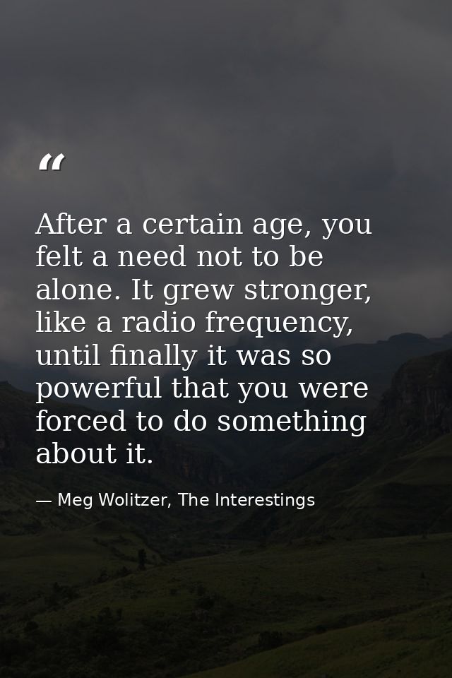 After a certain age, you felt a need not to be alone. It grew stronger, like a radio frequency, until finally it was so  — Meg Wolitzer, The Interestings