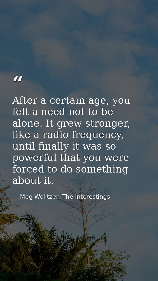 After a certain age, you felt a need not to be alone. It grew stronger, like a radio frequency, until finally it was so  — Meg Wolitzer, The Interestings