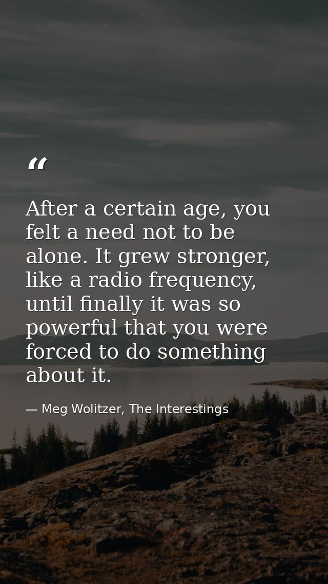 After a certain age, you felt a need not to be alone. It grew stronger, like a radio frequency, until finally it was so  — Meg Wolitzer, The Interestings
