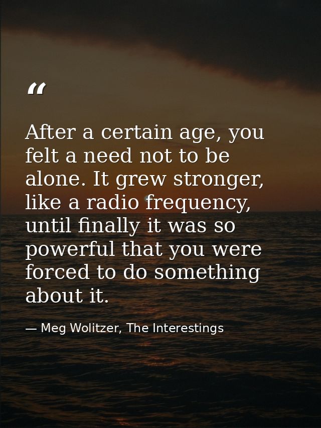 After a certain age, you felt a need not to be alone. It grew stronger, like a radio frequency, until finally it was so  — Meg Wolitzer, The Interestings