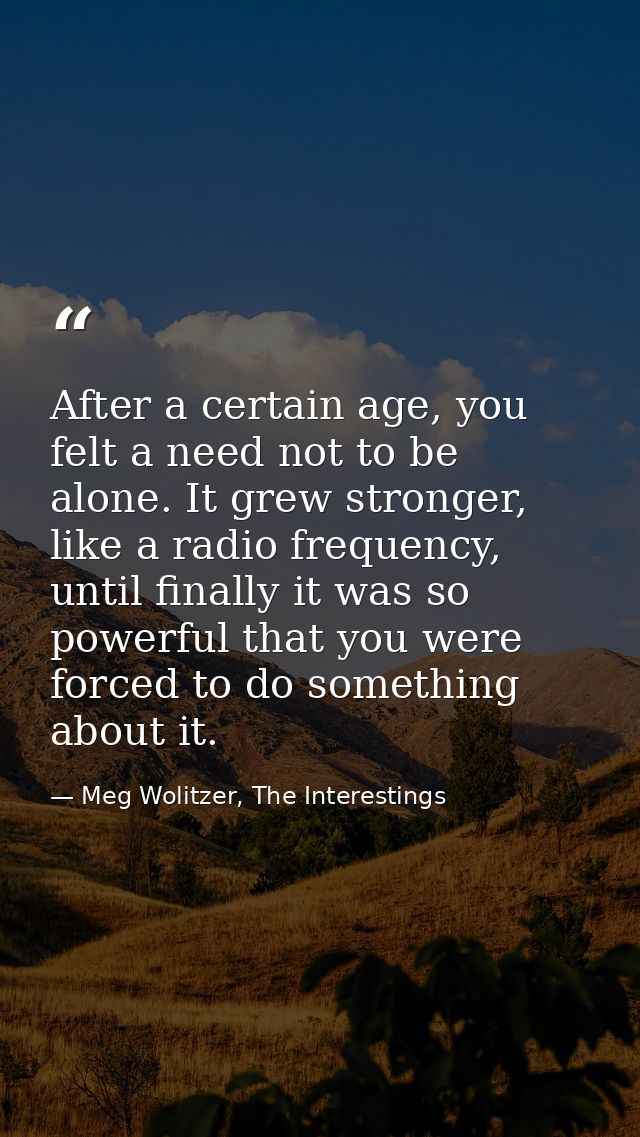 After a certain age, you felt a need not to be alone. It grew stronger, like a radio frequency, until finally it was so  — Meg Wolitzer, The Interestings