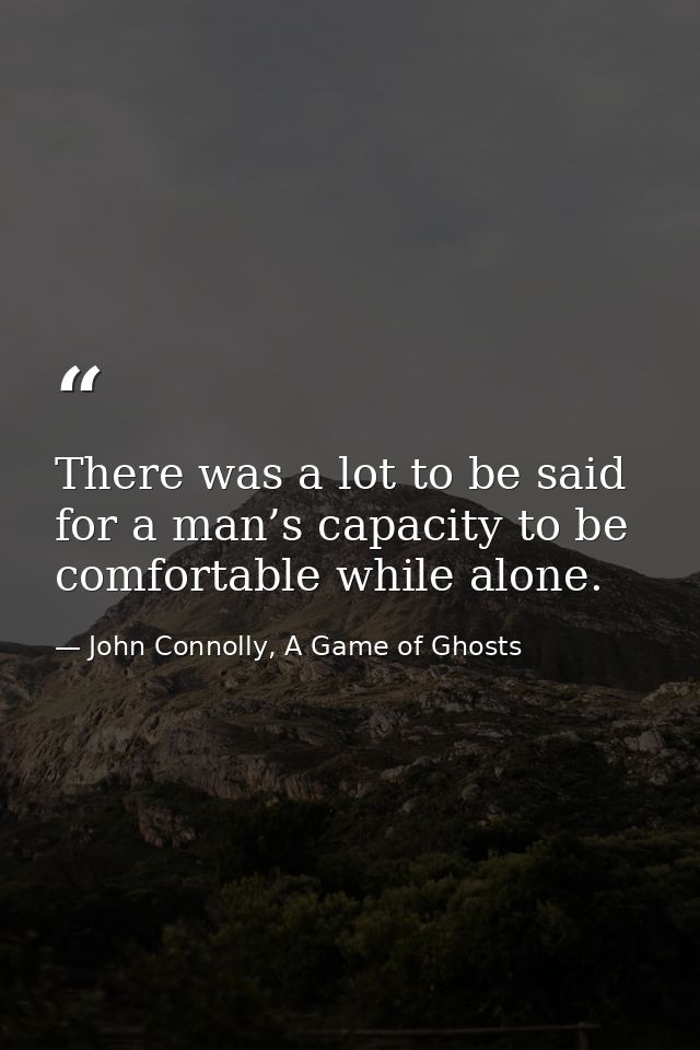 There was a lot to be said for a man’s capacity to be comfortable while alone. — John Connolly, A Game of Ghosts