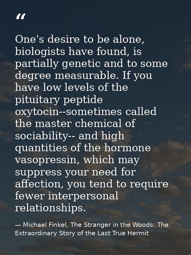 One's desire to be alone, biologists have found, is partially genetic and to some degree measurable. If you have low lev — Michael Finkel, The Stranger in the Woods: The Extraordinary Story of the Last True Hermit