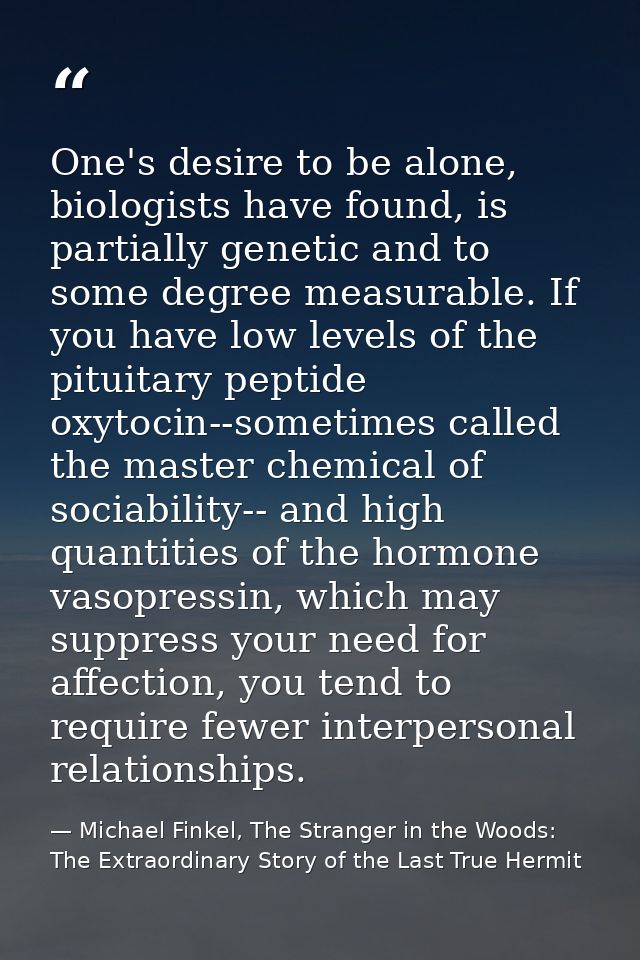 One's desire to be alone, biologists have found, is partially genetic and to some degree measurable. If you have low lev — Michael Finkel, The Stranger in the Woods: The Extraordinary Story of the Last True Hermit
