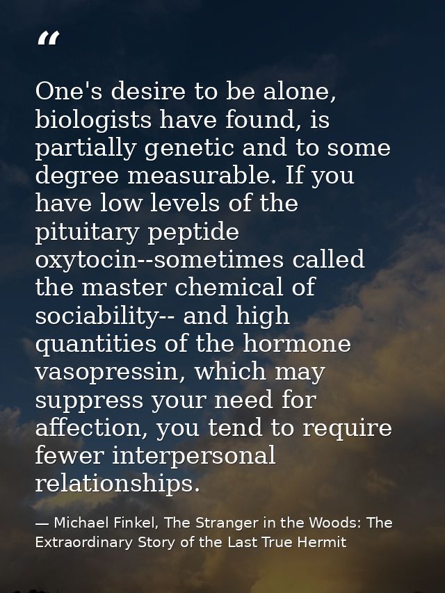 One's desire to be alone, biologists have found, is partially genetic and to some degree measurable. If you have low lev — Michael Finkel, The Stranger in the Woods: The Extraordinary Story of the Last True Hermit