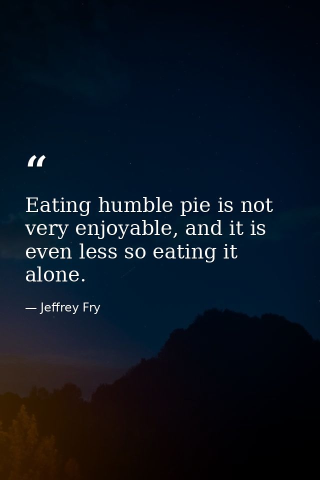 Eating humble pie is not very enjoyable, and it is even less so eating it alone. — Jeffrey Fry