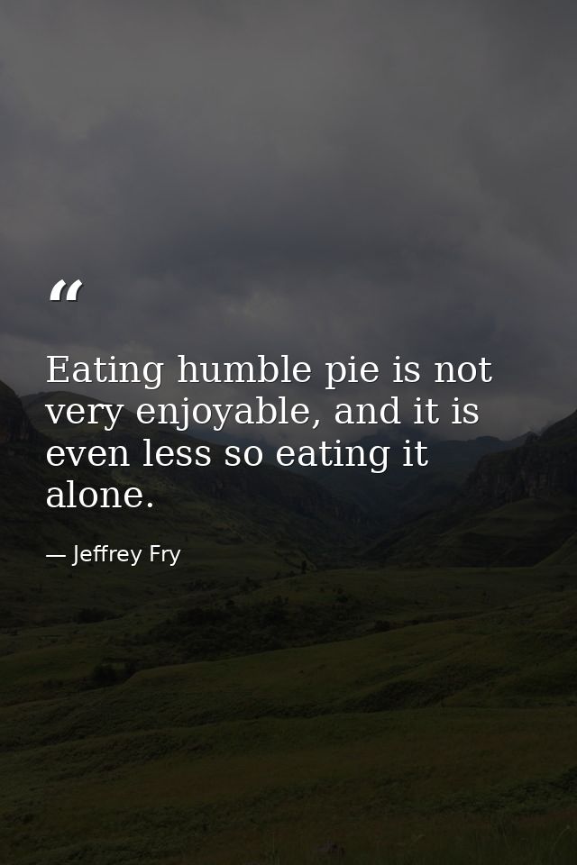 Eating humble pie is not very enjoyable, and it is even less so eating it alone. — Jeffrey Fry