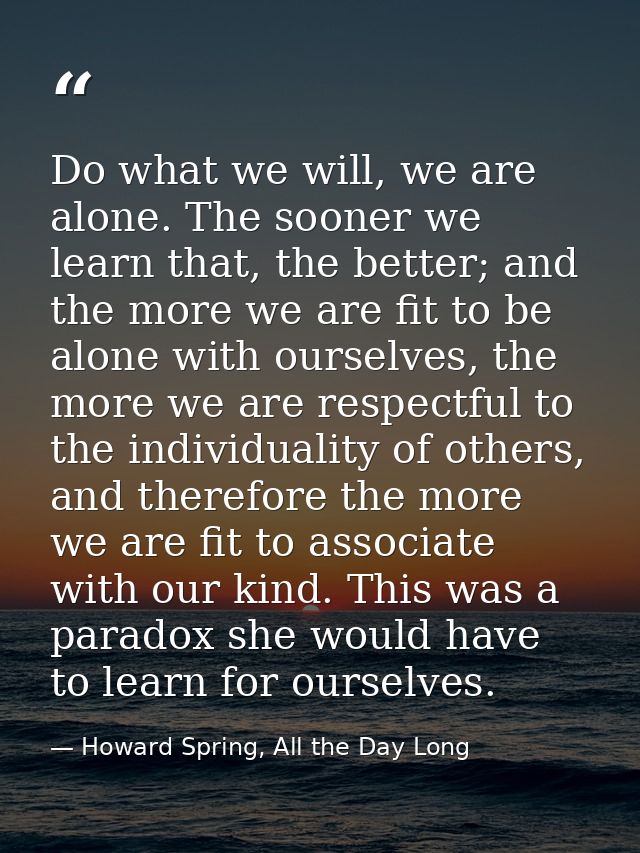 Do what we will, we are alone. The sooner we learn that, the better; and the more we are fit to be alone with ourselves, — Howard Spring, All the Day Long