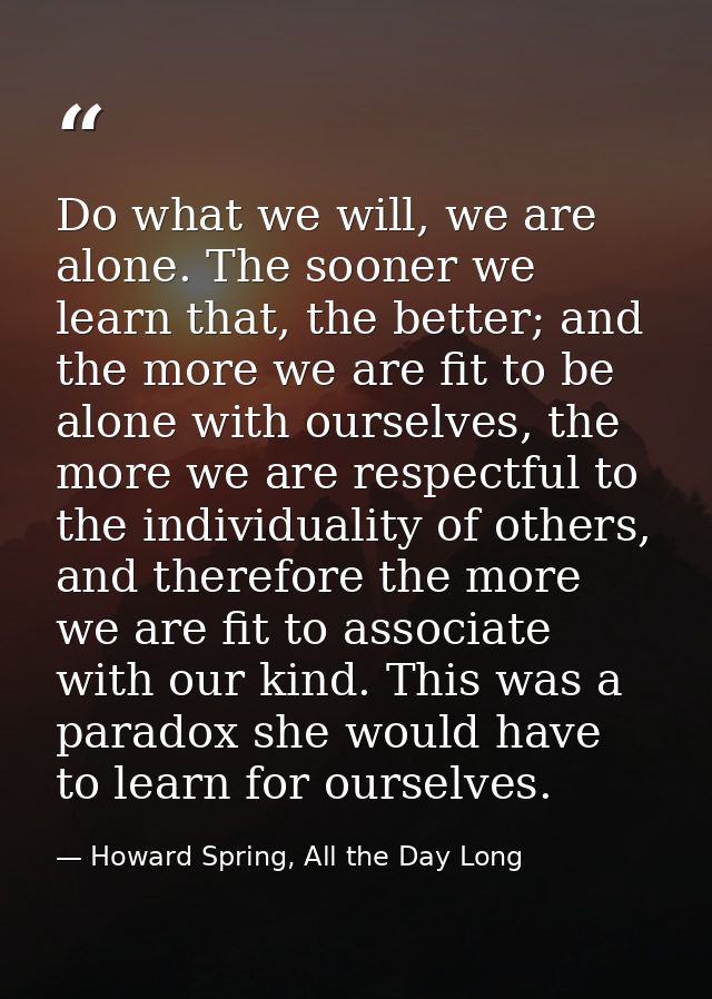 Do what we will, we are alone. The sooner we learn that, the better; and the more we are fit to be alone with ourselves, — Howard Spring, All the Day Long
