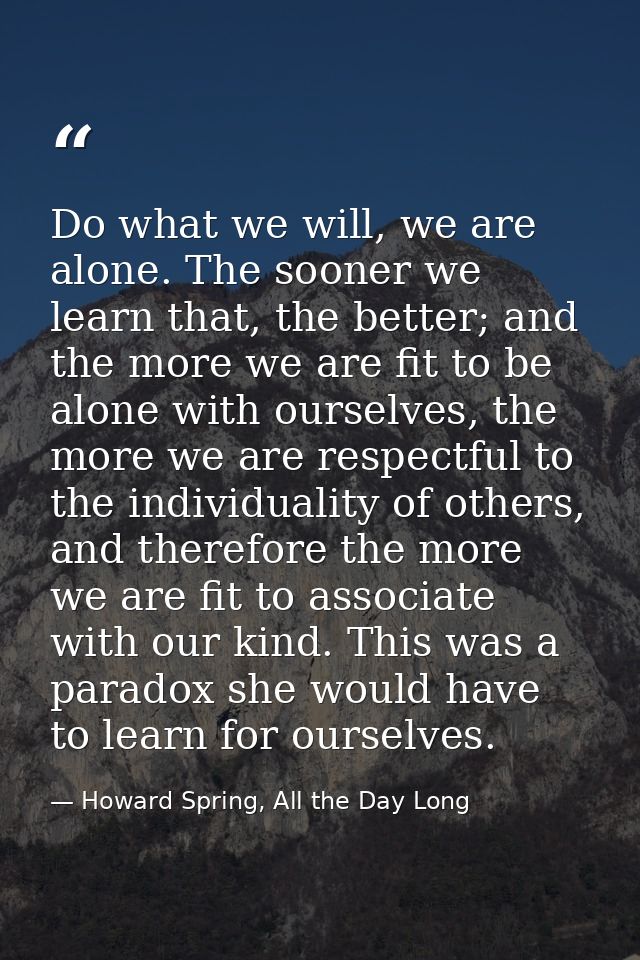 Do what we will, we are alone. The sooner we learn that, the better; and the more we are fit to be alone with ourselves, — Howard Spring, All the Day Long