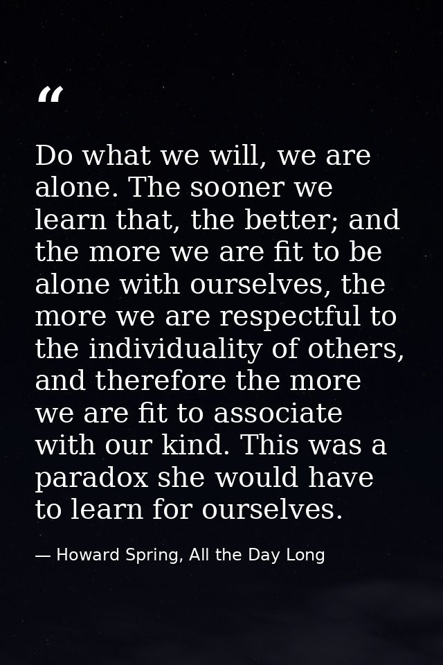 Do what we will, we are alone. The sooner we learn that, the better; and the more we are fit to be alone with ourselves, — Howard Spring, All the Day Long