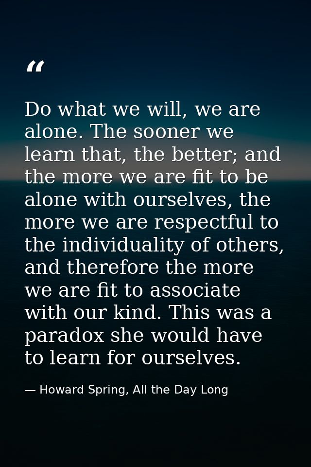 Do what we will, we are alone. The sooner we learn that, the better; and the more we are fit to be alone with ourselves, — Howard Spring, All the Day Long