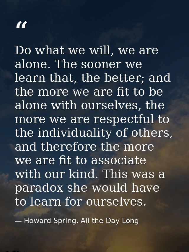 Do what we will, we are alone. The sooner we learn that, the better; and the more we are fit to be alone with ourselves, — Howard Spring, All the Day Long