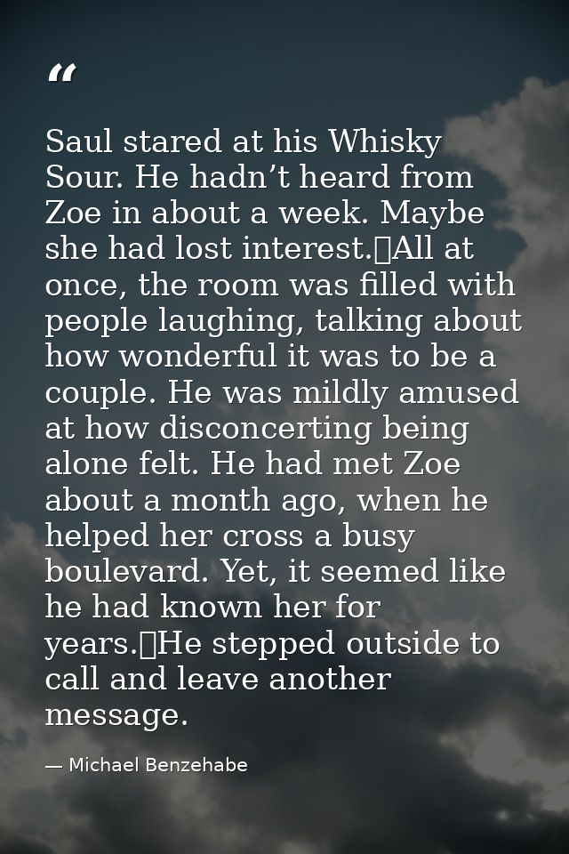 Saul stared at his Whisky Sour. He hadn’t heard from Zoe in about a week. Maybe she had lost interest.	All at once, the  — Michael Benzehabe