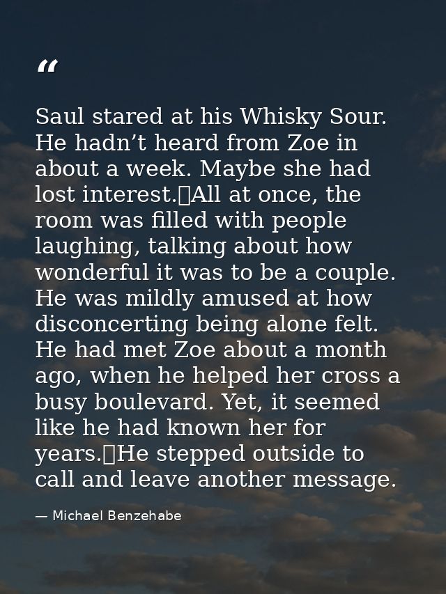 Saul stared at his Whisky Sour. He hadn’t heard from Zoe in about a week. Maybe she had lost interest.	All at once, the  — Michael Benzehabe