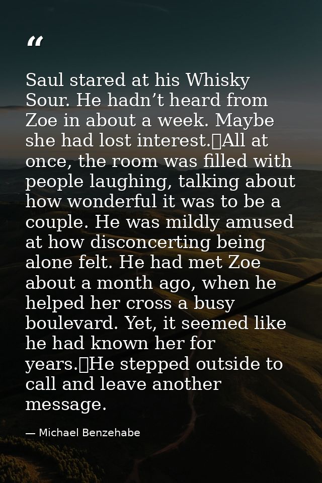 Saul stared at his Whisky Sour. He hadn’t heard from Zoe in about a week. Maybe she had lost interest.	All at once, the  — Michael Benzehabe