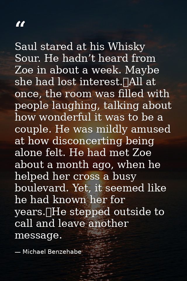 Saul stared at his Whisky Sour. He hadn’t heard from Zoe in about a week. Maybe she had lost interest.	All at once, the  — Michael Benzehabe