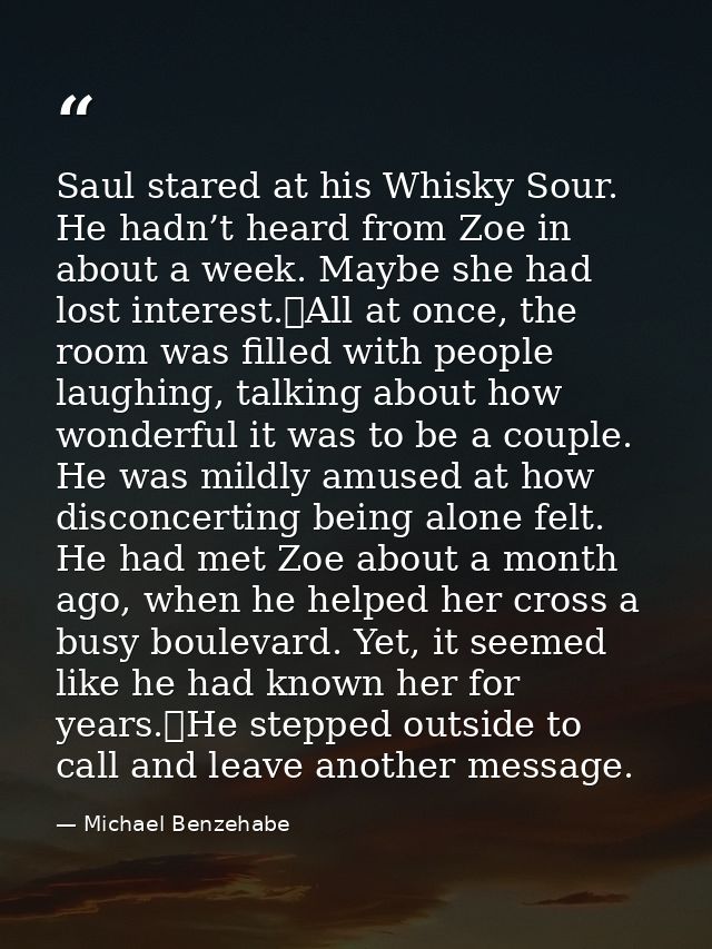 Saul stared at his Whisky Sour. He hadn’t heard from Zoe in about a week. Maybe she had lost interest.	All at once, the  — Michael Benzehabe