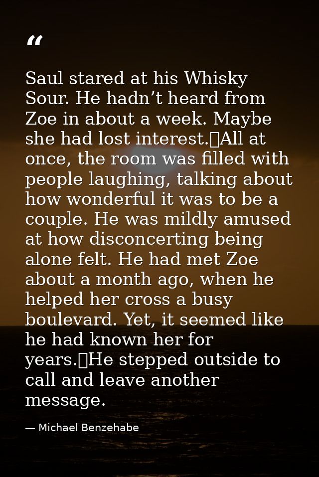 Saul stared at his Whisky Sour. He hadn’t heard from Zoe in about a week. Maybe she had lost interest.	All at once, the  — Michael Benzehabe