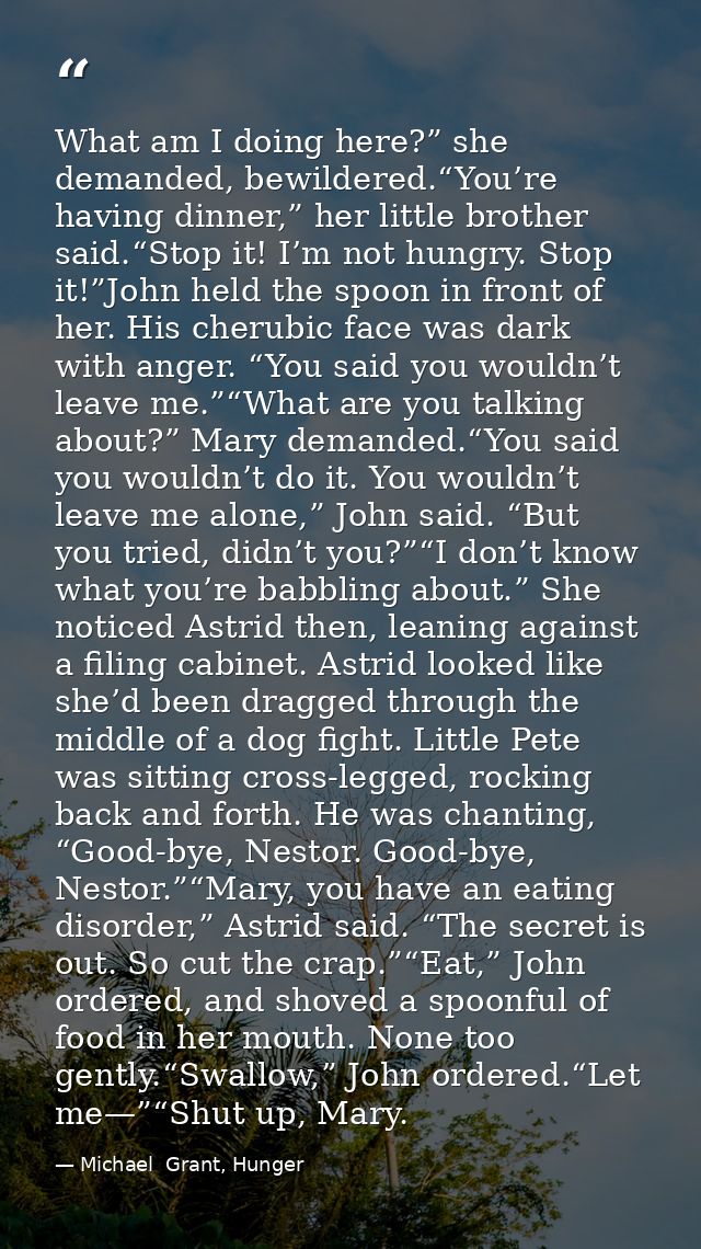What am I doing here?” she demanded, bewildered.“You’re having dinner,” her little brother said.“Stop it! I’m not hungry — Michael  Grant, Hunger