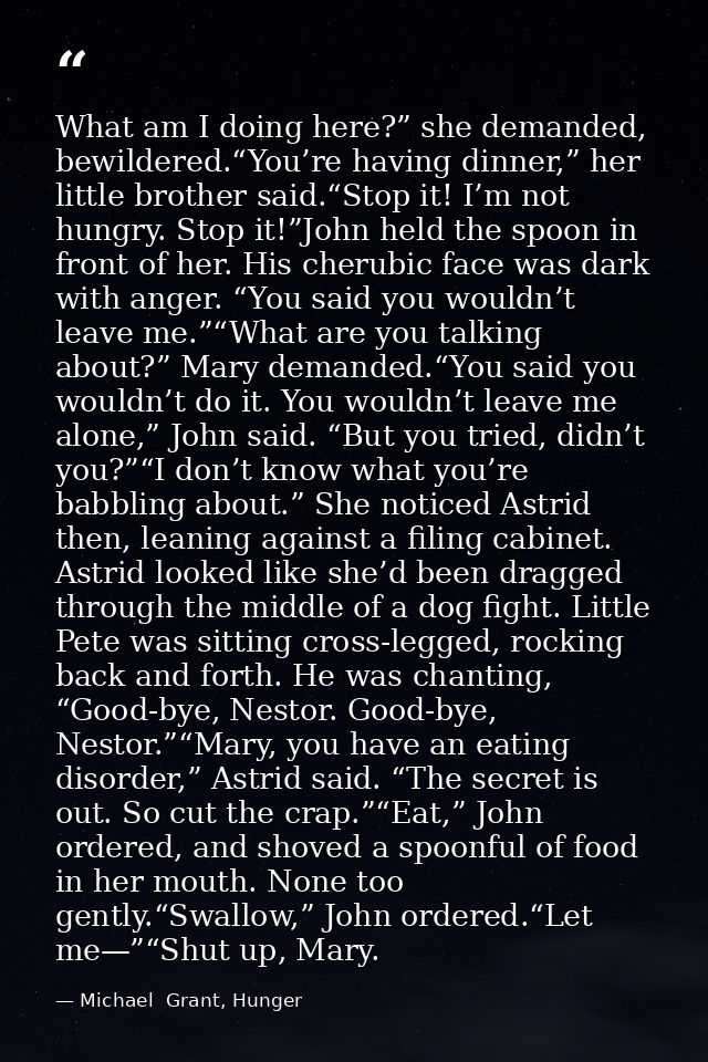 What am I doing here?” she demanded, bewildered.“You’re having dinner,” her little brother said.“Stop it! I’m not hungry — Michael  Grant, Hunger