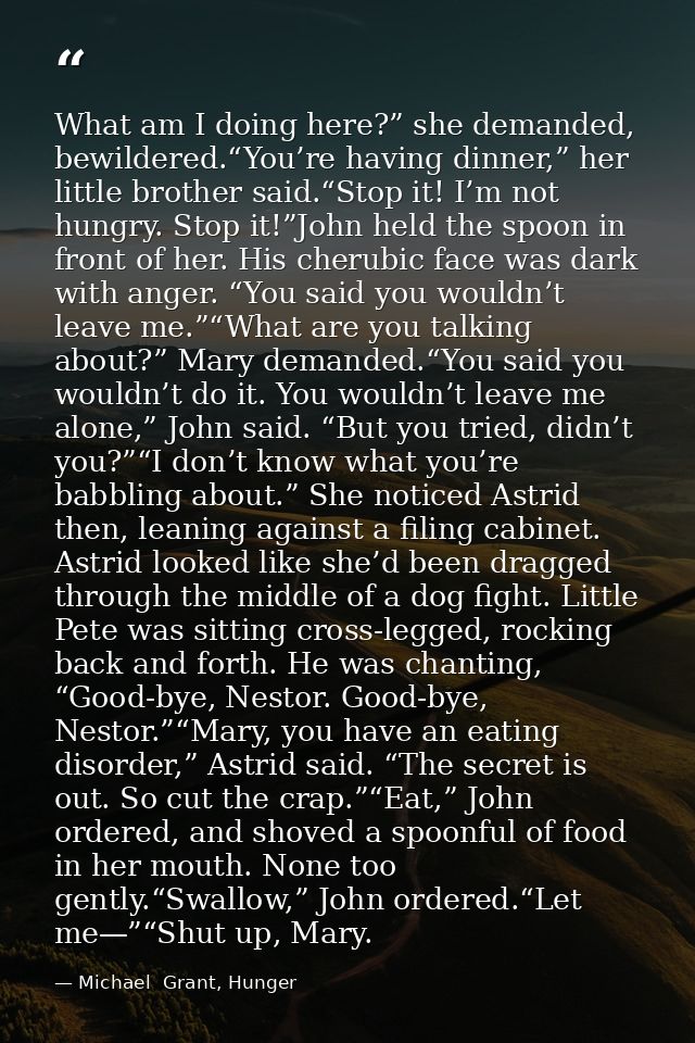 What am I doing here?” she demanded, bewildered.“You’re having dinner,” her little brother said.“Stop it! I’m not hungry — Michael  Grant, Hunger