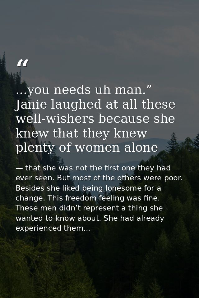 ...you needs uh man.” Janie laughed at all these well-wishers because she knew that they knew plenty of women alone — that she was not the first one they had ever seen. But most of the others were poor. Besides she liked being lonesome for a change. This freedom feeling was fine. These men didn’t represent a thing she wanted to know about. She had already experienced them...