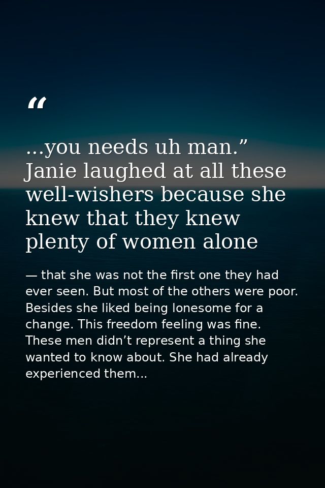 ...you needs uh man.” Janie laughed at all these well-wishers because she knew that they knew plenty of women alone — that she was not the first one they had ever seen. But most of the others were poor. Besides she liked being lonesome for a change. This freedom feeling was fine. These men didn’t represent a thing she wanted to know about. She had already experienced them...