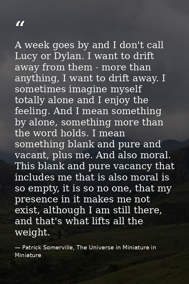 A week goes by and I don't call Lucy or Dylan. I want to drift away from them - more than anything, I want to drift away — Patrick Somerville, The Universe in Miniature in Miniature