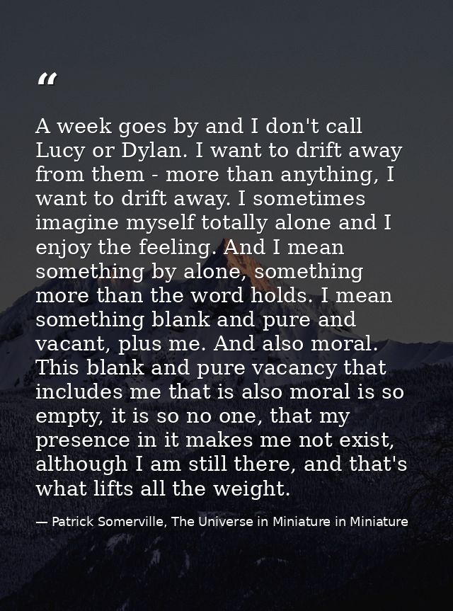A week goes by and I don't call Lucy or Dylan. I want to drift away from them - more than anything, I want to drift away — Patrick Somerville, The Universe in Miniature in Miniature