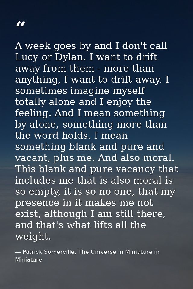 A week goes by and I don't call Lucy or Dylan. I want to drift away from them - more than anything, I want to drift away — Patrick Somerville, The Universe in Miniature in Miniature