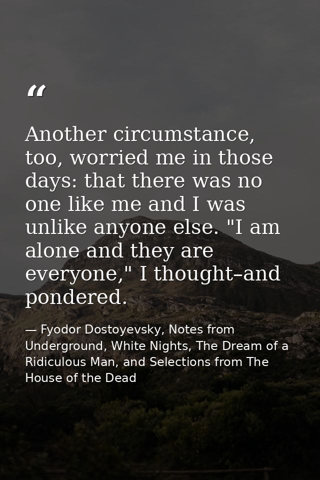 Another circumstance, too, worried me in those days: that there was no one like me and I was unlike anyone else. "I am a — Fyodor Dostoyevsky, Notes from Underground, White Nights, The Dream of a Ridiculous Man, and Selections from The House of the Dead