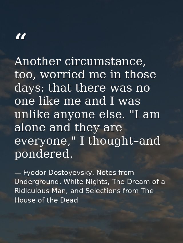 Another circumstance, too, worried me in those days: that there was no one like me and I was unlike anyone else. "I am a — Fyodor Dostoyevsky, Notes from Underground, White Nights, The Dream of a Ridiculous Man, and Selections from The House of the Dead