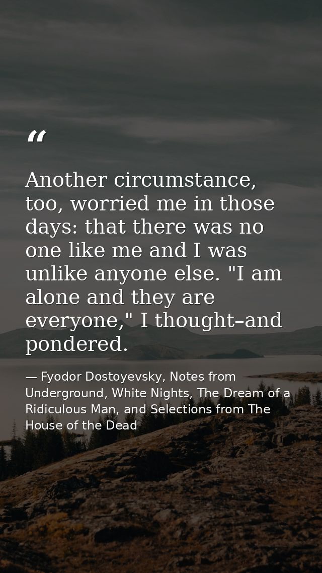 Another circumstance, too, worried me in those days: that there was no one like me and I was unlike anyone else. "I am a — Fyodor Dostoyevsky, Notes from Underground, White Nights, The Dream of a Ridiculous Man, and Selections from The House of the Dead