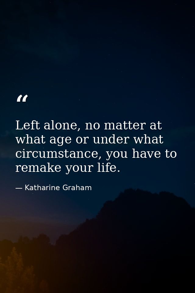 Left alone, no matter at what age or under what circumstance, you have to remake your life. — Katharine Graham