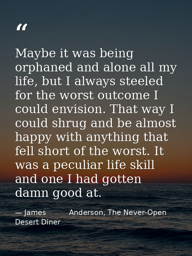 Maybe it was being orphaned and alone all my life, but I always steeled for the worst outcome I could envision. That way — James          Anderson, The Never-Open Desert Diner