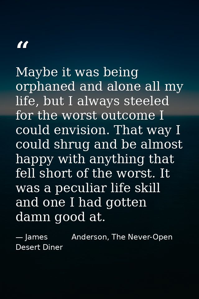 Maybe it was being orphaned and alone all my life, but I always steeled for the worst outcome I could envision. That way — James          Anderson, The Never-Open Desert Diner