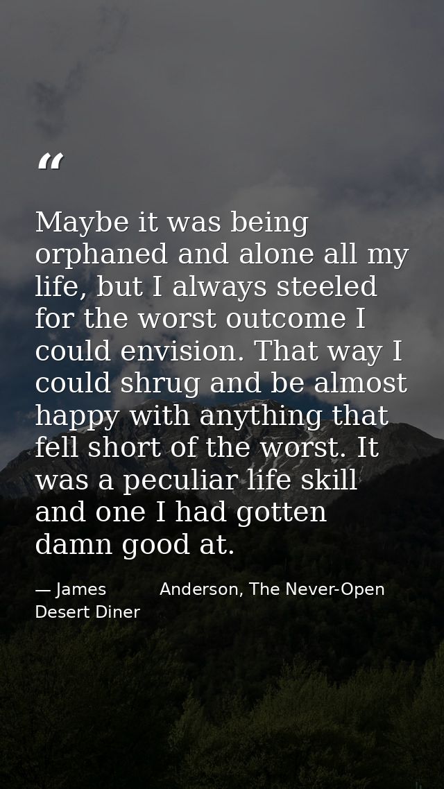 Maybe it was being orphaned and alone all my life, but I always steeled for the worst outcome I could envision. That way — James          Anderson, The Never-Open Desert Diner