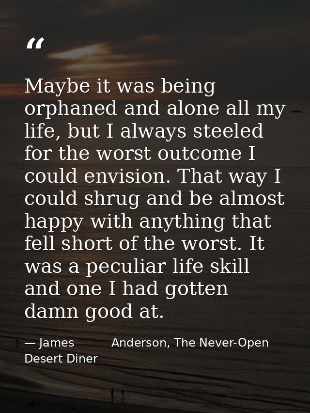 Maybe it was being orphaned and alone all my life, but I always steeled for the worst outcome I could envision. That way — James          Anderson, The Never-Open Desert Diner