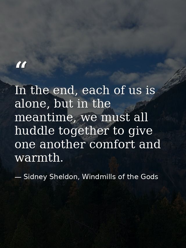 In the end, each of us is alone, but in the meantime, we must all huddle together to give one another comfort and warmth — Sidney Sheldon, Windmills of the Gods