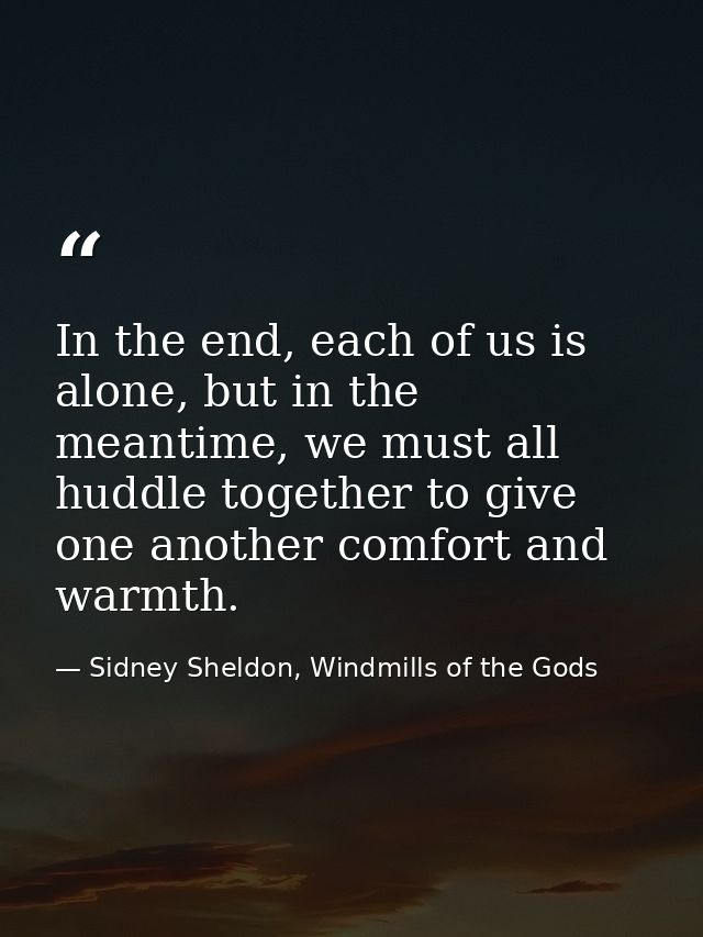 In the end, each of us is alone, but in the meantime, we must all huddle together to give one another comfort and warmth — Sidney Sheldon, Windmills of the Gods