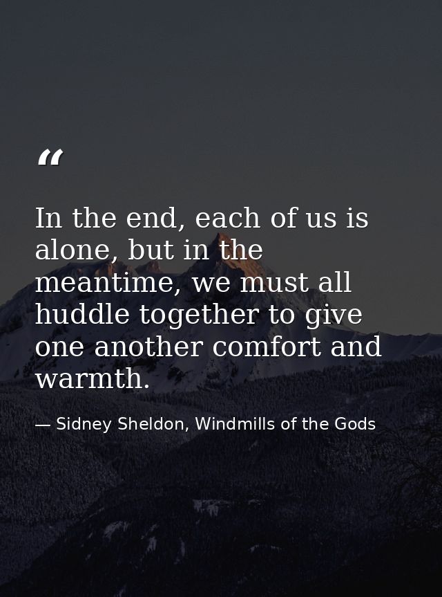 In the end, each of us is alone, but in the meantime, we must all huddle together to give one another comfort and warmth — Sidney Sheldon, Windmills of the Gods