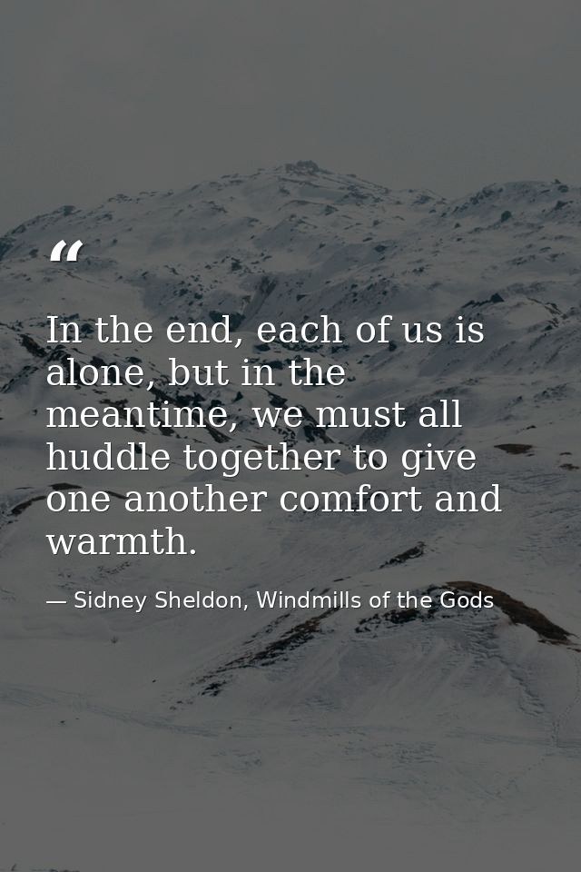 In the end, each of us is alone, but in the meantime, we must all huddle together to give one another comfort and warmth — Sidney Sheldon, Windmills of the Gods