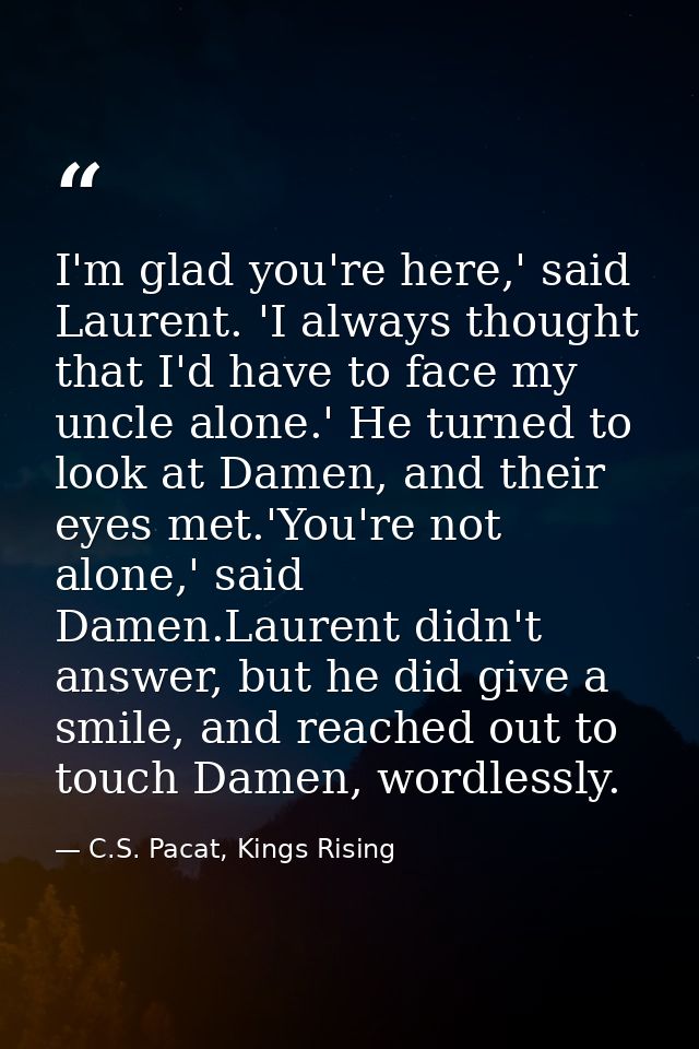 I'm glad you're here,' said Laurent. 'I always thought that I'd have to face my uncle alone.' He turned to look at Damen — C.S. Pacat, Kings Rising