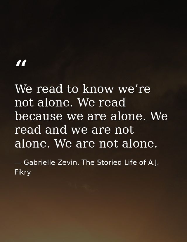We read to know we’re not alone. We read because we are alone. We read and we are not alone. We are not alone. — Gabrielle Zevin, The Storied Life of A.J. Fikry