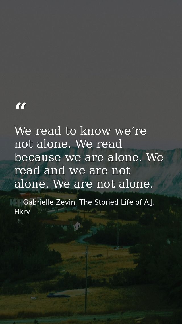 We read to know we’re not alone. We read because we are alone. We read and we are not alone. We are not alone. — Gabrielle Zevin, The Storied Life of A.J. Fikry