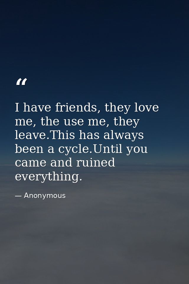 I have friends, they love me, the use me, they leave.This has always been a cycle.Until you came and ruined everything. — Anonymous